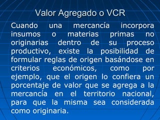 VVaalloorr AAggrreeggaaddoo oo VVCCRR 
Cuando una mercancía incorpora 
insumos o materias primas no 
originarias dentro de su proceso 
productivo, existe la posibilidad de 
formular reglas de origen basándose en 
criterios económicos, como por 
ejemplo, que el origen lo confiera un 
porcentaje de valor que se agrega a la 
mercancía en el territorio nacional, 
para que la misma sea considerada 
como originaria. 
 