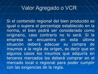 VVaalloorr AAggrreeggaaddoo oo VVCCRR 
Si el contenido regional del bien producido es 
igual o supera el porcentaje establecido en la 
norma, el bien podrá ser considerado como 
originario, caso contrario no lo será. Si la 
empresa se encuentra en esta última 
situación deberá adecuar su compra de 
insumos a la regla de origen, es decir que en 
algunos casos los insumos que adquiría en 
terceros mercados los deberá comprar en el 
mercado local o regional para poder cumplir 
con las exigencias de la regla. 
 