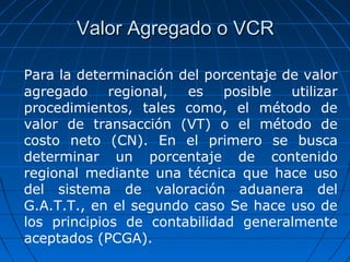 VVaalloorr AAggrreeggaaddoo oo VVCCRR 
Para la determinación del porcentaje de valor 
agregado regional, es posible utilizar 
procedimientos, tales como, el método de 
valor de transacción (VT) o el método de 
costo neto (CN). En el primero se busca 
determinar un porcentaje de contenido 
regional mediante una técnica que hace uso 
del sistema de valoración aduanera del 
G.A.T.T., en el segundo caso Se hace uso de 
los principios de contabilidad generalmente 
aceptados (PCGA). 
 