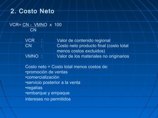 2. Costo Neto 
VCR= CN - VMNO x 100 
CN 
VCR : Valor de contenido regional 
CN : Costo neto producto final (costo total 
menos costos excluidos) 
VMNO : Valor de los materiales no originarios 
Costo neto = Costo total menos costos de: 
•promoción de ventas 
•comercialización 
•servicio posterior a la venta 
•regalías 
•embarque y empaque 
intereses no permitidos 
 