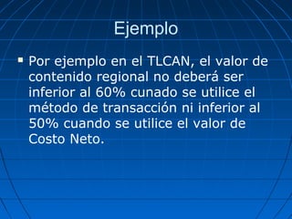 Ejemplo 
 Por ejemplo en el TLCAN, el valor de 
contenido regional no deberá ser 
inferior al 60% cunado se utilice el 
método de transacción ni inferior al 
50% cuando se utilice el valor de 
Costo Neto. 
 