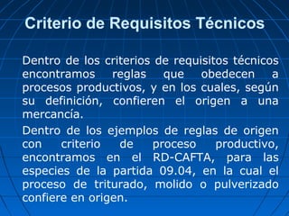 Criterio de Requisitos Técnicos 
Dentro de los criterios de requisitos técnicos 
encontramos reglas que obedecen a 
procesos productivos, y en los cuales, según 
su definición, confieren el origen a una 
mercancía. 
Dentro de los ejemplos de reglas de origen 
con criterio de proceso productivo, 
encontramos en el RD-CAFTA, para las 
especies de la partida 09.04, en la cual el 
proceso de triturado, molido o pulverizado 
confiere en origen. 
 