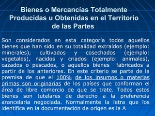 Bienes o Mercancías Totalmente 
Producidas u Obtenidas en el Territorio 
de las Partes 
Son considerados en esta categoría todos aquellos 
bienes que han sido en su totalidad extraídos (ejemplo: 
minerales), cultivados y cosechados (ejemplo: 
vegetales), nacidos y criados (ejemplo: animales), 
cazados o pescados, o aquellos bienes fabricados a 
partir de los anteriores. En este criterio se parte de la 
premisa de que el 100% de los insumos o materias 
primas son originarias de los países que conforman el 
área de libre comercio de que se trate. Todos estos 
bienes son tutelares de derecho a la preferencia 
arancelaria negociada. Normalmente la letra que los 
identifica en la documentación de origen es la A 
 