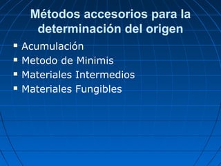 Métodos accesorios para la 
determinación del origen 
 Acumulación 
 Metodo de Minimis 
 Materiales Intermedios 
 Materiales Fungibles 
 