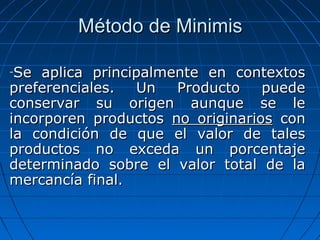 MMééttooddoo ddee MMiinniimmiiss 
-SSee aapplliiccaa pprriinncciippaallmmeennttee eenn ccoonntteexxttooss 
pprreeffeerreenncciiaalleess.. UUnn PPrroodduuccttoo ppuueeddee 
ccoonnsseerrvvaarr ssuu oorriiggeenn aauunnqquuee ssee llee 
iinnccoorrppoorreenn pprroodduuccttooss nnoo oorriiggiinnaarriiooss ccoonn 
llaa ccoonnddiicciióónn ddee qquuee eell vvaalloorr ddee ttaalleess 
pprroodduuccttooss nnoo eexxcceeddaa uunn ppoorrcceennttaajjee 
ddeetteerrmmiinnaaddoo ssoobbrree eell vvaalloorr ttoottaall ddee llaa 
mmeerrccaannccííaa ffiinnaall.. 
 