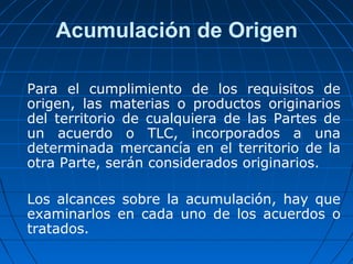 Acumulación de Origen 
Para el cumplimiento de los requisitos de 
origen, las materias o productos originarios 
del territorio de cualquiera de las Partes de 
un acuerdo o TLC, incorporados a una 
determinada mercancía en el territorio de la 
otra Parte, serán considerados originarios. 
Los alcances sobre la acumulación, hay que 
examinarlos en cada uno de los acuerdos o 
tratados. 
 