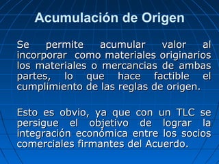 Acumulación de Origen 
SSee ppeerrmmiittee aaccuummuullaarr vvaalloorr aall 
iinnccoorrppoorraarr ccoommoo mmaatteerriiaalleess oorriiggiinnaarriiooss 
llooss mmaatteerriiaalleess oo mmeerrccaanncciiaass ddee aammbbaass 
ppaarrtteess,, lloo qquuee hhaaccee ffaaccttiibbllee eell 
ccuummpplliimmiieennttoo ddee llaass rreeggllaass ddee oorriiggeenn.. 
EEssttoo eess oobbvviioo,, yyaa qquuee ccoonn uunn TTLLCC ssee 
ppeerrssiigguuee eell oobbjjeettiivvoo ddee llooggrraarr llaa 
iinntteeggrraacciióónn eeccoonnóómmiiccaa eennttrree llooss ssoocciiooss 
ccoommeerrcciiaalleess ffiirrmmaanntteess ddeell AAccuueerrddoo.. 
 