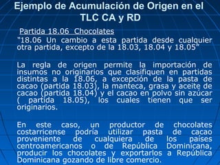 Ejemplo de Acumulación de Origen en el 
TLC CA y RD 
Partida 18.06 Chocolates 
“18.06 Un cambio a esta partida desde cualquier 
otra partida, excepto de la 18.03, 18.04 y 18.05” 
La regla de origen permite la importación de 
insumos no originarios que clasifiquen en partidas 
distintas a la 18.06, a excepción de la pasta de 
cacao (partida 18.03), la manteca, grasa y aceite de 
cacao (partida 18.04) y el cacao en polvo sin azúcar 
( partida 18.05), los cuales tienen que ser 
originarios. 
En este caso, un productor de chocolates 
costarricense podría utilizar pasta de cacao 
proveniente de cualquiera de los países 
centroamericanos o de República Dominicana, 
producir los chocolates y exportarlos a República 
Dominicana gozando de libre comercio. 
 