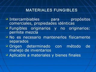 MATERIALES FUNGIBLES 
 Intercambiables para propósitos 
comerciales, propiedades idénticas 
 Fungibles originarios y no originarios: 
permite mezcla 
 No es necesario mantenerlos físicamente 
separados 
 Origen determinado con método de 
manejo de inventarios 
 Aplicable a materiales y bienes finales 
 