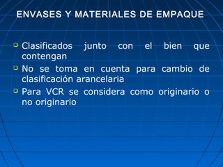 ENVASES Y MATERIALES DE EMPAQUE 
 Clasificados junto con el bien que 
contengan 
 No se toma en cuenta para cambio de 
clasificación arancelaria 
 Para VCR se considera como originario o 
no originario 
 
