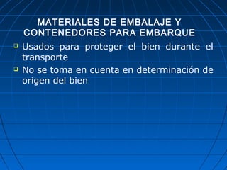 MATERIALES DE EMBALAJE Y 
CONTENEDORES PARA EMBARQUE 
 Usados para proteger el bien durante el 
transporte 
 No se toma en cuenta en determinación de 
origen del bien 
 