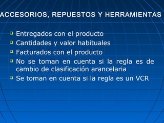 ACCESORIOS, REPUESTOS Y HERRAMIENTAS 
 Entregados con el producto 
 Cantidades y valor habituales 
 Facturados con el producto 
 No se toman en cuenta si la regla es de 
cambio de clasificación arancelaria 
 Se toman en cuenta si la regla es un VCR 
