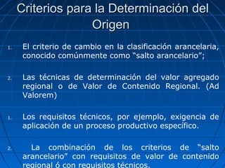 Criterios para llaa DDeetteerrmmiinnaacciióónn ddeell 
OOrriiggeenn 
1. El criterio de cambio en la clasificación arancelaria, 
conocido comúnmente como “salto arancelario”; 
2. Las técnicas de determinación del valor agregado 
regional o de Valor de Contenido Regional. (Ad 
Valorem) 
1. Los requisitos técnicos, por ejemplo, exigencia de 
aplicación de un proceso productivo específico. 
2. La combinación de los criterios de “salto 
arancelario” con requisitos de valor de contenido 
regional ó con requisitos técnicos. 
 