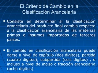 El Criterio de Cambio en la 
Clasificación Arancelaria 
 Consiste en determinar si la clasificación 
arancelaria del producto final cambia respecto 
a la clasificación arancelaria de las materias 
primas o insumos importados de terceros 
países. 
 El cambio en clasificación arancelaria puede 
darse a nivel de capítulo (dos dígitos), partida 
(cuatro dígitos), subpartida (seis dígitos) , o 
incluso a nivel de inciso o fracción arancelaria 
(ocho dígitos). 
 