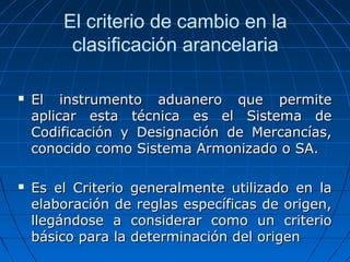 El criterio de cambio en la 
clasificación arancelaria 
 El instrumento aadduuaanneerroo qquuee ppeerrmmiittee 
aapplliiccaarr eessttaa ttééccnniiccaa eess eell SSiisstteemmaa ddee 
CCooddiiffiiccaacciióónn yy DDeessiiggnnaacciióónn ddee MMeerrccaannccííaass,, 
ccoonnoocciiddoo ccoommoo SSiisstteemmaa AArrmmoonniizzaaddoo oo SSAA.. 
 EEss eell CCrriitteerriioo ggeenneerraallmmeennttee uuttiilliizzaaddoo eenn llaa 
eellaabboorraacciióónn ddee rreeggllaass eessppeeccííffiiccaass ddee oorriiggeenn,, 
lllleeggáánnddoossee aa ccoonnssiiddeerraarr ccoommoo uunn ccrriitteerriioo 
bbáássiiccoo ppaarraa llaa ddeetteerrmmiinnaacciióónn ddeell oorriiggeenn 
 