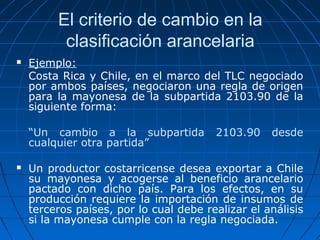 El criterio de cambio en la 
clasificación arancelaria 
 Ejemplo: 
Costa Rica y Chile, en el marco del TLC negociado 
por ambos países, negociaron una regla de origen 
para la mayonesa de la subpartida 2103.90 de la 
siguiente forma: 
“Un cambio a la subpartida 2103.90 desde 
cualquier otra partida” 
 Un productor costarricense desea exportar a Chile 
su mayonesa y acogerse al beneficio arancelario 
pactado con dicho país. Para los efectos, en su 
producción requiere la importación de insumos de 
terceros países, por lo cual debe realizar el análisis 
si la mayonesa cumple con la regla negociada. 
 