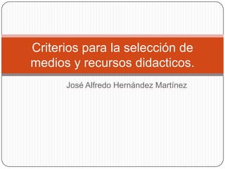 Criterios para la selección de
medios y recursos didacticos.
      José Alfredo Hernández Martínez
 