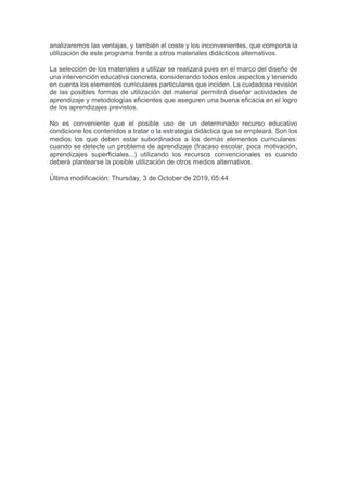 analizaremos las ventajas, y también el coste y los inconvenientes, que comporta la
utilización de este programa frente a otros materiales didácticos alternativos.
La selección de los materiales a utilizar se realizará pues en el marco del diseño de
una intervención educativa concreta, considerando todos estos aspectos y teniendo
en cuenta los elementos curriculares particulares que inciden. La cuidadosa revisión
de las posibles formas de utilización del material permitirá diseñar actividades de
aprendizaje y metodologías eficientes que aseguren una buena eficacia en el logro
de los aprendizajes previstos.
No es conveniente que el posible uso de un determinado recurso educativo
condicione los contenidos a tratar o la estrategia didáctica que se empleará. Son los
medios los que deben estar subordinados a los demás elementos curriculares:
cuando se detecte un problema de aprendizaje (fracaso escolar, poca motivación,
aprendizajes superficiales...) utilizando los recursos convencionales es cuando
deberá plantearse la posible utilización de otros medios alternativos.
Última modificación: Thursday, 3 de October de 2019, 05:44
 