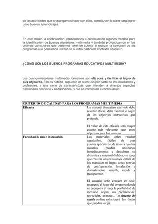 de las actividades que propongamos hacer con ellos, constituyen la clave para lograr
unos buenos aprendizajes.
En este marco, a continuación, presentamos a continuación algunos criterios para
la identificación de buenos materiales multimedia y también profundizamos en los
criterios curriculares que debemos tener en cuenta al realizar la selección de los
programas que pensamos utilizar en nuestro particular contexto educativo.
¿CÓMO SON LOS BUENOS PROGRAMAS EDUCATIVOS MULTIMEDIA?
Los buenos materiales multimedia formativos son eficaces y facilitan el logro de
sus objetivos. Ello es debido, supuesto un buen uso por parte de los estudiantes y
profesores, a una serie de características que atienden a diversos aspectos
funcionales, técnicos y pedagógicos, y que se comentan a continuación:
CRITERIOS DE CALIDAD PARA LOS PROGRAMAS MULTIMEDIA
Eficacia Un material formativo ante todo debe
resultar eficaz, debe facilitar el logro
de los objetivos instructivos que
pretende.
El valor de esta eficacia será mayor
cuanto más relevantes sean estos
objetivos para los usuarios.
Facilidad de uso e instalación. Los materiales deben resultar
agradables, fáciles de usar
y autoexplicativos, de manera que los
usuarios puedan utilizarlos
inmediatamente, y descubran su
dinámica y sus posibilidades, sin tener
que realizar una exhaustiva lectura de
los manuales ni largas tareas previas
de configuración. Instalación y
desinstalación sencilla, rápida y
transparente.
El usuario debe conocer en todo
momento el lugar del programa donde
se encuentra y tener la posibilidad de
moverse según sus preferencias:
retroceder, avanzar... Un sistema de
ayuda on-line solucionará las dudas
que puedan surgir.
 