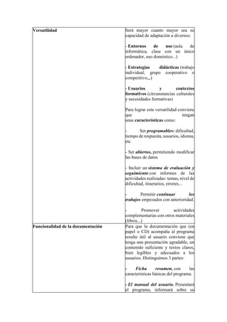 Versatilidad Será mayor cuanto mayor sea su
capacidad de adaptación a diversos:
- Entornos de uso (aula de
informática, clase con un único
ordenador, uso doméstico...)
- Estrategias didácticas (trabajo
individual, grupo cooperativo o
competitivo,,,)
- Usuarios y contextos
formativos (circunstancias culturales
y necesidades formativas)
Para lograr esta versatilidad conviene
que tengan
unas características como:
- Ser programables: dificultad,
tiempo de respuesta, usuarios, idioma,
etc.
- Ser abiertos, permitiendo modificar
las bases de datos
- Incluir un sistema de evaluación y
seguimiento con informes de las
actividades realizadas: temas, nivel de
dificultad, itinerarios, errores...
- Permitir continuar los
trabajos empezados con anterioridad.
- Promover actividades
complementarias con otros materiales
(libros...)
Funcionalidad de la documentación Para que la documentación que (en
papel o CD) acompaña al programa
resulte útil al usuario conviene que
tenga una presentación agradable, un
contenido suficiente y textos claros,
bien legibles y adecuados a los
usuarios. Distinguimos 3 partes:
- Ficha resumen, con las
características básicas del programa.
- El manual del usuario. Presentará
el programa, informará sobre su
 