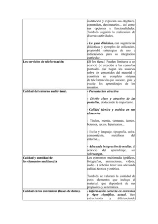 instalación y explicará sus objetivos,
contenidos, destinatarios... así como
sus opciones y funcionalidades.
También sugerirá la realización de
diversas actividades.
- La guía didáctica, con sugerencias
didácticas y ejemplos de utilización,
propondrá estrategias de uso e
indicaciones para su integración
curricular.
Los servicios de teleformación (Si los tiene.) Pueden limitarse a un
servicio de atención a las consultas
puntuales que hagan los usuarios
sobre los contenidos del material o
constituir un completo sistema
de teleformación que asesore, guíe y
evalúe los aprendizajes de los
usuarios.
Calidad del entorno audiovisual. - Presentación atractiva
- Diseño claro y atractivo de las
pantallas, destacando lo importante.
- Calidad técnica y estética en sus
elementos:
- Títulos, menús, ventanas, iconos,
botones, textos, hipertextos...
- Estilo y lenguaje, tipografía, color,
composición, metáforas del
entorno…
- Adecuada integración de medias, al
servicio del aprendizaje, sin
sobrecargar.
Calidad y cantidad de
los elementos multimedia
Los elementos multimedia (gráficos,
fotografías, animaciones, vídeos,
audio...) deberán tener una adecuada
calidad técnica y estética.
También se valorará la cantidad de
estos elementos que incluya el
material, que dependerá de sus
propósitos y su temática.
Calidad en los contenidos (bases de datos). - Información correcta en extensión
y rigor científico, actual, bien
estructurada y diferenciando
 