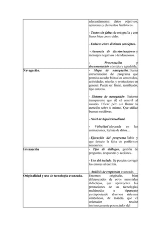 adecuadamente: datos objetivos,
opiniones y elementos fantásticos.
- Textos sin faltas de ortografía y con
frases bien construidas.
- Enlaces entre distintos conceptos.
- Ausencia de discriminaciones y
mensajes negativos o tendenciosos.
- Presentación y
documentación correcta y agradable.
Navegación. - Mapa de navegación. Buena
estructuración del programa que
permita acceder bien a los contenidos,
actividades, niveles y prestaciones en
general. Puede ser: lineal, ramificado,
tipo entorno.
- Sistema de navegación. Entorno
transparente que dé el control al
usuario. Eficaz pero sin llamar la
atención sobre sí mismo. Que utilice
buenas metáforas.
- Nivel de hipertextualidad.
- Velocidad adecuada en las
animaciones, lectura de datos…
- Ejecución del programa fiable y
que detecte la falta de periféricos
necesarios.
Interacción - Tipo de diálogos, gestión de
preguntas, respuestas y acciones..
- Uso del teclado. Se pueden corregir
los errores al escribir.
- Análisis de respuestas avanzado.
Originalidad y uso de tecnología avanzada. Entornos originales, bien
diferenciados de otros materiales
didácticos, que aprovechen las
prestaciones de las tecnologías
multimedia e hipertexto
yuxtaponiendo diversos sistemas
simbólicos, de manera que el
ordenador resulte
intrínsecamente potenciador del
 