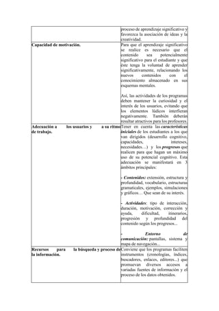 proceso de aprendizaje significativo y
favorezca la asociación de ideas y la
creatividad.
Capacidad de motivación. Para que el aprendizaje significativo
se realice es necesario que el
contenido sea potencialmente
significativo para el estudiante y que
éste tenga la voluntad de aprender
significativamente, relacionando los
nuevos contenidos con el
conocimiento almacenado en sus
esquemas mentales.
Así, las actividades de los programas
deben mantener la curiosidad y el
interés de los usuarios, evitando que
los elementos lúdicos interfieran
negativamente. También deberán
resultar atractivos para los profesores.
Adecuación a los usuarios y a su ritmo
de trabajo.
Tener en cuenta las características
iniciales de los estudiantes a los que
van dirigidos (desarrollo cognitivo,
capacidades, intereses,
necesidades…) y los progresos que
realicen para que hagan un máximo
uso de su potencial cognitivo. Esta
adecuación se manifestará en 3
ámbitos principales:
- Contenidos: extensión, estructura y
profundidad, vocabulario, estructuras
gramaticales, ejemplos, simulaciones
y gráficos… Que sean de su interés.
- Actividades: tipo de interacción,
duración, motivación, corrección y
ayuda, dificultad, itinerarios,
progresión y profundidad del
contenido según los progresos...
- Entorno de
comunicación: pantallas, sistema y
mapa de navegación...
Recursos para la búsqueda y proceso de
la información.
Conviene que los programas faciliten
instrumentos (cronologías, índices,
buscadores, enlaces, editores...) que
promuevan diversos accesos a
variadas fuentes de información y el
proceso de los datos obtenidos.
 