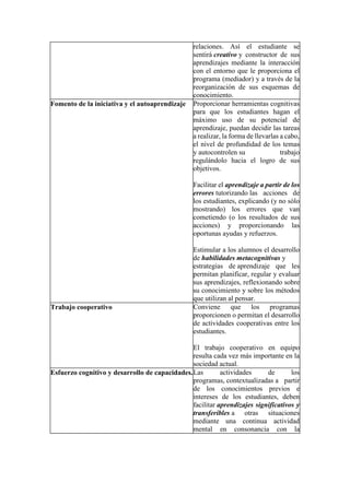 relaciones. Así el estudiante se
sentirá creativo y constructor de sus
aprendizajes mediante la interacción
con el entorno que le proporciona el
programa (mediador) y a través de la
reorganización de sus esquemas de
conocimiento.
Fomento de la iniciativa y el autoaprendizaje Proporcionar herramientas cognitivas
para que los estudiantes hagan el
máximo uso de su potencial de
aprendizaje, puedan decidir las tareas
a realizar, la forma de llevarlas a cabo,
el nivel de profundidad de los temas
y autocontrolen su trabajo
regulándolo hacia el logro de sus
objetivos.
Facilitar el aprendizaje a partir de los
errores tutorizando las acciones de
los estudiantes, explicando (y no sólo
mostrando) los errores que van
cometiendo (o los resultados de sus
acciones) y proporcionando las
oportunas ayudas y refuerzos.
Estimular a los alumnos el desarrollo
de habilidades metacognitivas y
estrategias de aprendizaje que les
permitan planificar, regular y evaluar
sus aprendizajes, reflexionando sobre
su conocimiento y sobre los métodos
que utilizan al pensar.
Trabajo cooperativo Conviene que los programas
proporcionen o permitan el desarrollo
de actividades cooperativas entre los
estudiantes.
El trabajo cooperativo en equipo
resulta cada vez más importante en la
sociedad actual.
Esfuerzo cognitivo y desarrollo de capacidades.Las actividades de los
programas, contextualizadas a partir
de los conocimientos previos e
intereses de los estudiantes, deben
facilitar aprendizajes significativos y
transferibles a otras situaciones
mediante una continua actividad
mental en consonancia con la
 