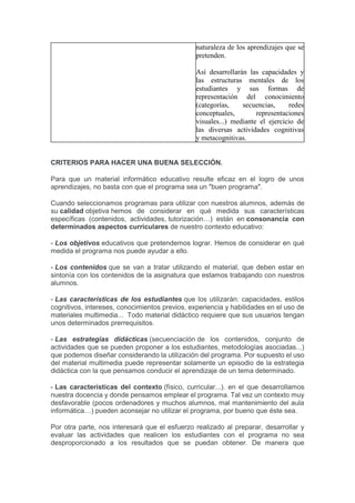 naturaleza de los aprendizajes que se
pretenden.
Así desarrollarán las capacidades y
las estructuras mentales de los
estudiantes y sus formas de
representación del conocimiento
(categorías, secuencias, redes
conceptuales, representaciones
visuales...) mediante el ejercicio de
las diversas actividades cognitivas
y metacognitivas.
CRITERIOS PARA HACER UNA BUENA SELECCIÓN.
Para que un material informático educativo resulte eficaz en el logro de unos
aprendizajes, no basta con que el programa sea un "buen programa".
Cuando seleccionamos programas para utilizar con nuestros alumnos, además de
su calidad objetiva hemos de considerar en qué medida sus características
específicas (contenidos, actividades, tutorización…) están en consonancia con
determinados aspectos curriculares de nuestro contexto educativo:
- Los objetivos educativos que pretendemos lograr. Hemos de considerar en qué
medida el programa nos puede ayudar a ello.
- Los contenidos que se van a tratar utilizando el material, que deben estar en
sintonía con los contenidos de la asignatura que estamos trabajando con nuestros
alumnos.
- Las características de los estudiantes que los utilizarán: capacidades, estilos
cognitivos, intereses, conocimientos previos, experiencia y habilidades en el uso de
materiales multimedia... Todo material didáctico requiere que sus usuarios tengan
unos determinados prerrequisitos.
- Las estrategias didácticas (secuenciación de los contenidos, conjunto de
actividades que se pueden proponer a los estudiantes, metodologías asociadas...)
que podemos diseñar considerando la utilización del programa. Por supuesto el uso
del material multimedia puede representar solamente un episodio de la estrategia
didáctica con la que pensamos conducir el aprendizaje de un tema determinado.
- Las características del contexto (físico, curricular...). en el que desarrollamos
nuestra docencia y donde pensamos emplear el programa. Tal vez un contexto muy
desfavorable (pocos ordenadores y muchos alumnos, mal mantenimiento del aula
informática…) pueden aconsejar no utilizar el programa, por bueno que éste sea.
Por otra parte, nos interesará que el esfuerzo realizado al preparar, desarrollar y
evaluar las actividades que realicen los estudiantes con el programa no sea
desproporcionado a los resultados que se puedan obtener. De manera que
 