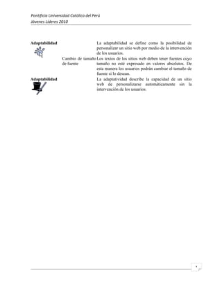 Pontificia Universidad Católica del Perú
Jóvenes Líderes 2010



Adaptabilidad                      La adaptabilidad se define como la posibilidad de
                                   personalizar un sitio web por medio de la intervención
                                   de los usuarios.
                  Cambio de tamaño Los textos de los sitios web deben tener fuentes cuyo
                  de fuente        tamaño no esté expresado en valores absolutos. De
                                   esta manera los usuarios podrán cambiar el tamaño de
                                   fuente si lo desean.
Adaptabilidad                      La adaptatividad describe la capacidad de un sitio
                                   web de personalizarse automáticamente sin la
                                   intervención de los usuarios.




                                                                                            1
 