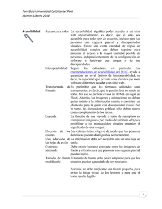 Pontificia Universidad Católica del Perú
Jóvenes Líderes 2010



Accesibilidad     Acceso para todos La accesibilidad significa poder acceder a un sitio
                                      web universalmente, es decir, que el sitio sea
                                      accesible para todo tipo de usuarios, incluso para las
                                      personas con ceguera parcial y discapacitados
                                      visuales. Existe una cierta cantidad de reglas de
                                      accesibilidad simples que deben seguirse para
                                      procurar el acceso a la mayor cantidad posible de
                                      personas, independientemente de la configuración de
                                      software o hardware que tengan o de sus
                                      discapacidades.
                  Interoperabilidad Seguir       los    estándares,    en    particular    las
                                      recomendaciones de accesibilidad del W3C, ayuda a
                                      garantizar un nivel óptimo de interoperabilidad, es
                                      decir, la capacidad que permite a los clientes que usan
                                      software diferentes acceder a un sitio web.
                  Transparencia de Es preferible que los formatos utilizados sean
                  formato             transparentes, es decir, que se puedan leer en modo de
                                      texto. Por eso se prefiere el uso de HTML en lugar de
                                      Flash. Además, las imágenes y animaciones no deben
                                      quitar mérito a la información escrita o constituir un
                                      obstáculo para la gente con discapacidad visual. Por
                                      lo tanto, las ilustraciones gráficas sólo deben usarse
                                      como complemento de los textos.
                  Leyenda             La función de una leyenda o texto de reemplazo es
                                      reemplazar imágenes (por medio del atributo alt) para
                                      posibilitar a los minusválidos visuales entender el
                                      significado de una imagen.
                  Elección de los Los colores deben elegirse de modo que las personas
                  colores             daltónicas puedan distinguirlos correctamente.
                  Uso adecuado de La información debe ser accesible aún sin una hoja de
                  las hojas de estilo estilo.
                  Contraste           Debe existir bastante contraste entre las imágenes de
                  adecuado            fondo y el texto para que personas con ceguera parcial
                                      puedan leerlo.
                  Tamaño de fuente El tamaño de fuente debe poder adaptarse para que los
                  modificable         usuarios puedan agrandarlo de ser necesario.

                                      Además, no debe emplearse una fuente pequeña, para
                                      evitar la fatiga visual de los lectores y para que el
                                      texto resulte legible.




                                                                                                 1
 