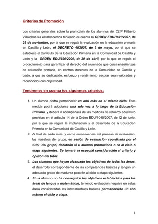 Criterios de Promoción

Los criterios generales sobre la promoción de los alumnos del CEIP Filiberto
Villalobos los establecemos teniendo en cuenta la ORDEN EDU/1951/2007, de
29 de noviembre, por la que se regula la evaluación en la educación primaria
en Castilla y León, el DECRETO 40/2007, de 3 de mayo, por el que se
establece el Currículo de la Educación Primaria en la Comunidad de Castilla y
León y la ORDEN EDU/890/2009, de 20 de abril, por la que se regula el
procedimiento para garantizar el derecho del alumnado que cursa enseñanzas
de educación primaria, en centros docentes de la Comunidad de Castilla y
León, a que su dedicación, esfuerzo y rendimiento escolar sean valorados y
reconocidos con objetividad.


Tendremos en cuenta los siguientes criterios:

   1. Un alumno podrá permanecer un año más en el mismo ciclo. Esta
      medida podrá adoptarse una sola vez a lo largo de la Educación
      Primaria y deberá ir acompañada de las medidas de refuerzo educativo
      previstas en el artículo 14 de la Orden EDU/1045/2007, de 12 de junio,
      por la que se regula la implantación y el desarrollo de la Educación
      Primaria en la Comunidad de Castilla y León.
   2. Al final de cada ciclo, y como consecuencia del proceso de evaluación,
      los maestros del grupo, en sesión de evaluación coordinada por el
      tutor del grupo, decidirán si el alumno promociona o no al ciclo o
      etapa siguientes. Se tomará en especial consideración el criterio y
      opinión del tutor.
   3. Los alumnos que hayan alcanzado los objetivos de todas las áreas,
      el desarrollo correspondiente de las competencias básicas y tengan un
      adecuado grado de madurez pasarán al ciclo o etapa siguientes.
   4. Si un alumno no ha conseguido los objetivos establecidos para las
      áreas de lengua y matemáticas, teniendo evaluación negativa en estas
      áreas consideradas las instrumentales básicas permanecerán un año
      más en el ciclo o etapa.




                                                                           1
 