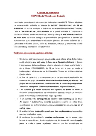 Criterios de Promoción
                        CEIP Filiberto Villalobos de Guijuelo


Los criterios generales sobre la promoción de los alumnos del CEIP Filiberto Villalobos
los establecemos teniendo en cuenta la ORDEN EDU/1951/2007, de 29 de
noviembre, por la que se regula la evaluación en la educación primaria en Castilla y
León, el DECRETO 40/2007, de 3 de mayo, por el que se establece el Currículo de la
Educación Primaria en la Comunidad de Castilla y León y la ORDEN EDU/890/2009,
de 20 de abril, por la que se regula el procedimiento para garantizar el derecho del
alumnado que cursa enseñanzas de educación primaria, en centros docentes de la
Comunidad de Castilla y León, a que su dedicación, esfuerzo y rendimiento escolar
sean valorados y reconocidos con objetividad.


Tendremos en cuenta los siguientes criterios:


   1. Un alumno podrá permanecer un año más en el mismo ciclo. Esta medida
       podrá adoptarse una sola vez a lo largo de la Educación Primaria y deberá
       ir acompañada de las medidas de refuerzo educativo previstas en el artículo 14
       de la Orden EDU/1045/2007, de 12 de junio, por la que se regula la
       implantación y el desarrollo de la Educación Primaria en la Comunidad de
       Castilla y León.
   2. Al final de cada ciclo, y como consecuencia del proceso de evaluación, los
       maestros del grupo, en sesión de evaluación coordinada por el tutor del
       grupo, decidirán si el alumno promociona o no al ciclo o etapa siguientes.
       Se tomará en especial consideración el criterio y opinión del tutor.
   3. Los alumnos que hayan alcanzado los objetivos de todas las áreas, el
       desarrollo correspondiente de las competencias básicas y tengan un adecuado
       grado de madurez pasarán al ciclo o etapa siguientes.
   4. Si un alumno no ha conseguido los objetivos establecidos para las áreas
       de lengua y matemáticas, teniendo evaluación negativa en estas áreas
       consideradas las instrumentales básicas permanecerán un año más en el
       ciclo o etapa.
   5. Si un alumno tiene evaluación negativa en tres o más áreas permanecerá un
       año más en el ciclo o etapa.
   6. Si un alumno tiene evaluación negativa en dos áreas, siendo una de ellas
       lengua o matemáticas y la otra cualquiera de las áreas del currículo podrá
       pasar al ciclo o etapa siguientes, siempre que los aprendizajes no


                                                                                     1
 