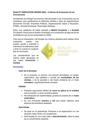 QUALITY INNOVATION AWARD (QIA) – Criterios de Evaluación de las
Innovaciones
Anualmente se entregan los premios internacionales a las innovaciones que se
consideran mas significativas en diferentes ámbitos y tipos de organizaciones
(Economía Circular, Empresas Públicas, Organizaciones Salud y Educación,
PYMEs, Grandes Empresas, Potenciales-Startups)
Estoy muy satisfecho de haber apoyado a Madrid Excelente y a Euskalit
(Fundación Vasca para la Gestión Avanzada) en la evaluación de algunas de las
candidaturas que se han presentado en 2022).
Creo que es interesante y útil divulgar los criterios utilizados para realizar dicha
evaluación, puesto que
pueden ayudar a entender e
interiorizar los elementos clave
a tener en cuenta en cualquier
tipo de innovación.
Las características que se
valoran están agrupadas en
dos áreas: Innovación y
Calidad.
Innovación:
Valor de la Novedad:
• Es un producto, un servicio, una solución tecnológica, un cambio
organizativo, que satisface y excede las necesidades de los
clientes, o de la sociedad o del medio ambiente de un modo
novedoso o significativamente revisado.
Utilidad:
• Presenta argumentos sólidos de como se aplica en la realidad
esa innovación, o como se podría aplicar.
• Ha sido/puede ser implementada y puesta en práctica de un modo
sistemático.
• Es una innovación práctica y útil que puede utilizarse para
alcanzar los beneficios deseados.
Aprendizaje:
• Se basa en el aprendizaje. Posiciona a la organización en una
situación mejor frente a la competencia.
• Está basada en una nueva idea o descubrimiento, sobre la base
de un conocimiento existente.
 