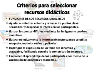 • FUNCIONES DE LOS RECURSOS DIDÁCTICOS
Ayudar a sintetizar el tema y reforzar los puntos clave
sensibilizar y despertar el interés en los participantes.
Ilustrar los puntos difíciles mediante las imágenes o cuadros
sinópticos.
Ilustrar objetivamente la información (esto cuando se utiliza
maqueta, modelos reales o películas).
Hacer que la exposición de un tema sea dinámico y
agradable, facilitando con ello la comunicación de grupo.
Favorecer el aprendizaje de los participantes por medio de la
asociación de imágenes y esquemas.