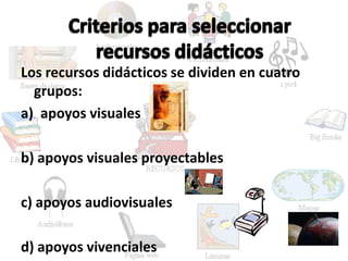 Los recursos didácticos se dividen en cuatro
grupos:
a) apoyos visuales
b) apoyos visuales proyectables
c) apoyos audiovisuales
d) apoyos vivenciales