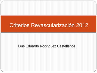 Criterios Revascularización 2012


   Luis Eduardo Rodríguez Castellanos
 