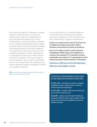 Capítulo 1 - A busca da excelência 
Para cumprir seus objetivos, a FNQ passou a mobilizar 
esforços no sentido de tornar-se um centro de 
referência sobre excelência em gestão. Ela busca 
essa condição fundamentalmente por meio da 
transformação do conjunto de empresas e entidades 
em uma verdadeira rede dinâmica e aberta, engajada 
em estudo, desenvolvimento, intercâmbio e irradiação 
da extraordinária base de conhecimento detido por 
essas organizações. A FNQ crê que, dentro dos novos 
paradigmas que balizam o mundo contemporâneo, 
as organizações são sistemas vivos e fazem parte de 
ecossistemas complexos, com os quais interagem e 
dos quais dependem. Nesse contexto, o aprendizado 
tornou-se uma função também das organizações, que 
precisam desenvolver relações de qualidade com todos 
os seus públicos integrantes. 
Assim, a FNQ conta com um significativo diferencial: 
o conhecimento das melhores práticas de gestão, 
disponíveis nas publicações, cursos, seminários, fóruns, 
Banco de Boas Práticas, viodeoteca e Portal da FNQ. 
Desde a sua criação, treinou mais de 70 mil pessoas 
no Modelo de Excelência da Gestão® (MEG) e 
distribuiu mais de 690 mil Critérios de Excelência. 
Até a sua 19ª edição em 2010, o Prêmio Nacional 
da Qualidade® (PNQ) recebeu 524 candidaturas. E 
envolveu nesse período 5.477 voluntários na banca 
examinadora, que visitaram 171 organizações em todo 
o Brasil, das quais 45 foram Finalistas e 37 Premiadas. 
Atualmente, a FNQ reúne mais de 260 organizações 
filiadas dos setores público e privado. 
OS PROCESSOS DE TRANSFORMAÇÃO DA FNQ AO LONGO 
DOS ANOS PODEM SER SINTETIZADOS EM TRÊS ETAPAS: 
De 1992 a 1996 – desenvolveu uma estrutura e conquistou 
credibilidade baseada em sólidos conceitos e Critérios de 
Avaliação da gestão das organizações; 
De 1997 a 2003 – consolidou o PNQ como marco referencial 
para a excelência em gestão no País; 
Desde 2004 – ampliou sua missão levando o Modelo para 
organizações de diversos setores e portes. Expandiu o foco de 
atuação evoluindo da gestão da qualidade para a busca da 
excelência em gestão. 
Nota: os fundamentos estão detalhados na publicação Conceitos Fundamentais da 
Excelência em Gestão disponível no Portal da FNQ. 
10 CRITÉRIOS RUMO À EXCELÊNCIA FNQ – Todos os direitos reservados 
 