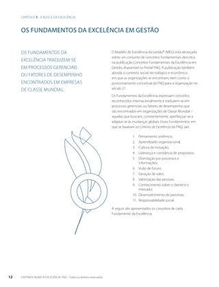 os fundamentos da excelência EM gestão 
O Modelo de Excelência da Gestão® (MEG) está alicerçado 
sobre um conjunto de conceitos fundamentais descritos 
na publicação Conceitos Fundamentais da Excelência em 
Gestão, disponível no Portal FNQ. A publicação também 
aborda o contexto social, tecnológico e econômico 
em que as organizações se encontram, bem como o 
posicionamento conceitual da FNQ para a organização no 
século 21. 
Os Fundamentos da Excelência expressam conceitos 
reconhecidos internacionalmente e traduzem-se em 
processos gerenciais ou fatores de desempenho que 
são encontrados em organizações de Classe Mundial – 
aquelas que buscam, constantemente, aperfeiçoar-se e 
adaptar-se às mudanças globais. Esses Fundamentos, em 
que se baseiam os Critérios de Excelência da FNQ, são: 
Os fundamentos da 
excelência traduzem-se 
em processos gerenciais 
ou fatores de desempenho 
encontrados em empresas 
de Classe Mundial. 
1. Pensamento sistêmico; 
2. Aprendizado organizacional; 
3. Cultura de inovação; 
4. Liderança e constância de propósitos; 
5. Orientação por processos e 
informações; 
6. Visão de futuro; 
7. Geração de valor; 
8. Valorização das pessoas; 
9. Conhecimento sobre o cliente e o 
mercado; 
10. Desenvolvimento de parcerias; 
11. Responsabilidade social. 
A seguir, são apresentados os conceitos de cada 
Fundamento da Excelência. 
Capítulo 1 - A busca da excelência 
12 CRITÉRIOS RUMO À EXCELÊNCIA FNQ – Todos os direitos reservados 
 