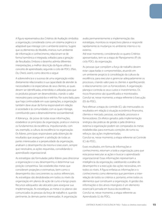 A figura representativa dos Critérios de Avaliação simboliza 
a organização, considerada como um sistema orgânico e 
adaptável que interage com o ambiente externo. Sugere 
que os elementos do Modelo, imersos num ambiente 
de informação e conhecimento, relacionam-se de 
forma harmônica e integrada, voltados para a geração 
de Resultados. Embora o desenho admita diferentes 
interpretações, a melhor descrição da figura utiliza o 
conceito de aprendizado, segundo o ciclo de PDCL (Plan, 
Do, Check, Learn), como descrito a seguir. 
A sobrevivência e o sucesso de uma organização estão 
diretamente relacionados à sua capacidade de atender às 
necessidades e às expectativas de seus clientes, as quais 
devem ser identificadas, entendidas e utilizadas para que 
os produtos possam ser desenvolvidos, criando o valor 
necessário para conquistá-los e retê-los. Por outro lado, para 
que haja continuidade em suas operações, a organização 
também deve atuar de forma responsável em relação 
à sociedade e às comunidades com as quais interage, 
contribuindo para o desenvolvimento socioambiental. 
A liderança, de posse de todas essas informações, 
estabelece os princípios da organização, pratica e vivencia 
os fundamentos da excelência, impulsionando, com 
seu exemplo, a cultura da excelência na organização. 
Os líderes, principais responsáveis pela obtenção de 
resultados que assegurem a satisfação de todas as 
partes interessadas e a perpetuidade da organização, 
analisam o desempenho da mesma e executam, sempre 
que necessário, as ações requeridas, consolidando o 
aprendizado organizacional. 
As estratégias são formuladas pelos líderes para direcionar 
a organização e o seu desempenho, e determinar sua 
posição competitiva. São estabelecidas metas que 
consideram projeções e estimativas, bem como o 
desempenho dos concorrentes ou outros referenciais. 
As estratégias são desdobradas em todos os níveis da 
organização em planos de ação de curto e longo prazo. 
Recursos adequados são alocados para assegurar sua 
implementação. As estratégias, as metas e os planos são 
comunicados às pessoas da força de trabalho e, quando 
pertinente, às demais partes interessadas. A organização 
avalia permanentemente a implementação das 
estratégias, monitora os respectivos planos e responde 
rapidamente às mudanças no ambiente interno e no 
externo. 
Até esse momento, considerando os quatro Critérios 
apresentados, tem-se a etapa de Planejamento (P) do 
ciclo PDCL da organização. 
As pessoas que compõem a força de trabalho devem 
estar capacitadas e comprometidas, atuando em 
um ambiente propício à consolidação da cultura da 
excelência, para executar e gerenciar adequadamente os 
processos, criando valor para os clientes e aperfeiçoando 
o relacionamento com os fornecedores. A organização 
planeja e controla os seus custos e investimentos. Os 
riscos financeiros são quantificados e monitorados. 
Conclui-se, nesse momento, a etapa referente à Execução 
(D) do PDCL. 
Para efetivar a etapa do controle (C), são mensurados os 
resultados em relação à situação econômico-financeira, 
clientes e mercado, pessoas, sociedade, processos e 
fornecedores. Os efeitos gerados pela implementação 
sinérgica das práticas de gestão e pela dinâmica 
externa à organização podem ser comparados às metas 
estabelecidas para eventuais correções de rumo ou 
reforços das ações implementadas. 
Conclui-se, nesse momento, a etapa referente ao Controle 
(C) do PDCL. 
Esses resultados, em forma de informações e 
conhecimento, retornam a toda a organização, para que 
esta possa executar as ações e buscar o aprendizado 
organizacional. Essas informações representam a 
inteligência da organização, viabilizando a análise do 
desempenho e a execução das ações necessárias, em 
todos os níveis. A figura enfatiza as informações e o 
conhecimento como elementos que permitem a inter-relação 
de todos os critérios e, portanto, entre todos os 
elementos que constituem a organização. A gestão das 
informações e dos ativos intangíveis é um elemento 
essencial à jornada em busca da excelência. 
Conclui-se, nesse momento, a etapa referente ao 
Aprendizado (L) do PDCL. 
CRITÉRIOS RUMO À EXCELÊNCIA FNQ – Todos os direitos reservados 15 
 