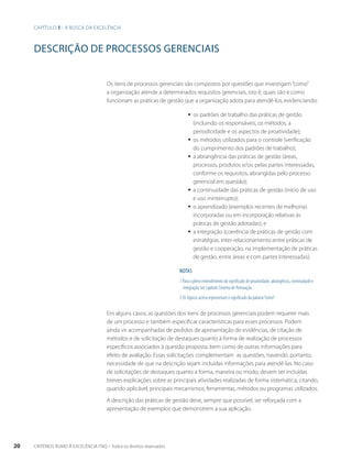 Capítulo 1 - A busca da excelência 
DESCRIÇÃO DE PROCESSOS GERENCIAIS 
Os itens de processos gerenciais são compostos por questões que investigam “como” 
a organização atende a determinados requisitos gerenciais, isto é, quais são e como 
funcionam as práticas de gestão que a organização adota para atendê-los, evidenciando: 
ƒƒ os padrões de trabalho das práticas de gestão 
(incluindo os responsáveis, os métodos, a 
periodicidade e os aspectos de proatividade); 
ƒƒ os métodos utilizados para o controle (verificação 
do cumprimento dos padrões de trabalho); 
ƒƒ a abrangência das práticas de gestão (áreas, 
processos, produtos e/ou pelas partes interessadas, 
conforme os requisitos, abrangidas pelo processo 
gerencial em questão); 
ƒƒ a continuidade das práticas de gestão (início de uso 
e uso ininterrupto); 
ƒƒ o aprendizado (exemplos recentes de melhorias 
incorporadas ou em incorporação relativas às 
práticas de gestão adotadas); e 
ƒƒ a integração (coerência de práticas de gestão com 
estratégias, inter-relacionamento entre práticas de 
gestão e cooperação, na implementação de práticas 
de gestão, entre áreas e com partes interessadas). 
NOTAS 
1 Para o pleno entendimento do significado de proatividade, abrangência, continuidade e 
integração, ver capítulo Sistema de Pontuação. 
2 Os tópicos acima representam o significado da palavra “como”. 
Em alguns casos, as questões dos itens de processos gerenciais podem requerer mais 
de um processo e também especificar características para esses processos. Podem 
ainda vir acompanhadas de pedidos de apresentação de evidências, de citação de 
métodos e de solicitação de destaques quanto à forma de realização de processos 
específicos associados à questão proposta, bem como de outras informações para 
efeito de avaliação. Essas solicitações complementam as questões, havendo, portanto, 
necessidade de que na descrição sejam incluídas informações para atendê-las. No caso 
de solicitações de destaques quanto a forma, maneira ou modo, devem ser incluídas 
breves explicações sobre as principais atividades realizadas de forma sistemática, citando, 
quando aplicável, principais mecanismos, ferramentas, métodos ou programas utilizados. 
A descrição das práticas de gestão deve, sempre que possível, ser reforçada com a 
apresentação de exemplos que demonstrem a sua aplicação. 
20 CRITÉRIOS RUMO À EXCELÊNCIA FNQ – Todos os direitos reservados 
 