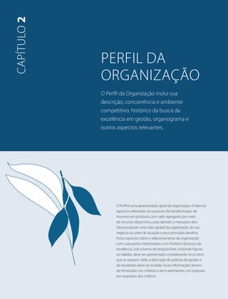 perfil da 
organização 
O Perfil da Organização inclui sua 
descrição, concorrência e ambiente 
competitivo, histórico da busca da 
excelência em gestão, organograma e 
outros aspectos relevantes. 
capítulo 2 
O Perfil é uma apresentação geral da organização. Evidencia 
aspectos relevantes do processo de transformação de 
insumos em produtos com valor agregado, por meio 
de recursos disponíveis, para atender a mercados-alvo. 
Deve propiciar uma visão global da organização, do seu 
negócio ou setor de atuação e seus principais desafios. 
Inclui aspectos sobre o relacionamento da organização 
com suas partes interessadas e um histórico da busca da 
excelência. Sob a forma de redação livre, incluindo figuras 
ou tabelas, deve ser apresentado considerando-se os itens 
que se seguem. Nele, a descrição de práticas de gestão e 
de resultados deve ser evitada. Essas informações devem 
ser fornecidas nos critérios e itens pertinentes, em resposta 
aos requisitos dos critérios. 
 