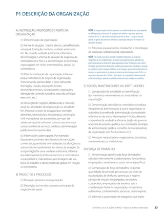P1 DESCRIÇÃO DA ORGANIZAÇÃO 
a) Instituição, propósitos e porte da 
organização 
(1) Denominação da organização. 
(2) Forma de atuação. Capital aberto, capital fechado, 
autarquia, fundação, instituto, unidade autônoma 
etc. No caso de unidade autônoma, informar a 
denominação e a forma de atuação da organização 
controladora no País e a denominação de eventuais 
organizações em níveis intermediários, abaixo da 
controladora. 
(3) Data de instituição da organização. Informar 
pequeno histórico da origem da organização, 
mencionando apenas datas e fatos relevantes 
(fundação, criação, aquisições, fusões, 
desmembramentos, incorporações, separações, 
alteração de controle acionário, troca do principal 
executivo etc.). 
(4) Descrição do negócio, destacando a natureza 
atual das atividades da organização ou atividade-fim. 
Informar o setor de atuação (por exemplo: 
alimentos, farmacêutico, metalúrgico, construção 
civil, montadoras de automóveis, serviços de 
saúde, serviços de software, turismo, terceiro setor, 
concessionário de serviços públicos, administração 
pública e ensino particular). 
(5) Informações sobre o porte. Por exemplo: 
faturamento, número de clientes e de transações 
comerciais, quantidade de instalações, localizações ou 
outros volumes pertinentes aos ramos de atuação. Se 
a organização for uma unidade autônoma, informar 
seu relacionamento institucional com a controladora 
a que pertence, indicando as porcentagens de sua 
força de trabalho e da receita bruta global em relação 
à controladora. 
b) Produtos e processos 
(1) Principais produtos da organização. 
(2) Descrição sucinta dos processos principais do 
negócio e de apoio. 
NOTA: se a organização classifica processos na conformidade acima, estes poderão 
ser referenciados na descrição de qualquer item relativo a processos gerenciais 
(critérios de 1 a 7), não sendo necessário tratá-los no item 7.1, que está focado 
apenas na gestão dos processos relativos às operações principais do negócio e às 
operações de apoio. 
(3) Principais equipamentos, instalações e tecnologias 
de produção utilizados pela organização. 
Nota: Em muitos casos (por exemplo: Unidades Autônomas ou empresas 
integrantes de um conglomerado), é comum que algum processo aplicado seja 
gerenciado parcial ou totalmente pela organização maior (holding ou casa matriz). 
Exemplos: gerenciamento financeiro, marketing, planejamento estratégico e geração 
de padrões por área corporativa. Mesmo nesta situação, quando há envolvimento de 
terceiros no gerenciamento, os processos devem ser descritos aqui neste Perfil, e os 
respectivos requisitos dos Critérios e Itens devem ser respondidos. Numa eventual 
visita às instalações, poderão ser pedidos esclarecimentos a todos os envolvidos. 
c) Sócios, mantenedores ou instituidores 
(1) Composição da sociedade ou identificação 
dos membros mantenedores ou instituidores da 
organização. 
(2) Denominação da instância controladora imediata 
integrante da administração à qual a organização se 
subordina (conselho de administração da sociedade 
anônima ou de sócios de empresa limitada, diretoria 
corporativa da unidade autônoma, órgão do governo 
acionista da empresa pública ou controlador do órgão 
da administração pública, conselho de mantenedores 
da organização sem fins lucrativos etc.). 
(3) Principais necessidades e expectativas dos sócios, 
mantenedores ou instituidores. 
d) Força de trabalho 
(1) Denominação genérica da força de trabalho 
utilizada internamente (colaboradores, funcionários, 
empregados, servidores ou outro nome específico). 
(2) Composição da força de trabalho, incluindo 
quantidade de pessoas, percentuais por nível de 
escolaridade, de chefia ou gerenciais, e regime 
jurídico de vínculo (empregados, servidores, 
cooperados, empregados de terceiros sob a 
coordenação direta da organização, temporários, 
autônomos, comissionados, sócios ou outro regime). 
(3) Informar a quantidade de estagiários que estão 
CRITÉRIOS DE EXCELÊNCIA FNQ – Todos os direitos reservados 23 
 