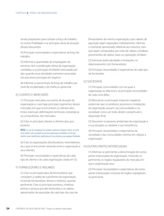 sendo preparados para compor a força de trabalho 
ou outras finalidades e as principais áreas de atuação 
desses educandos. 
(4) Principais necessidades e expectativas da força de 
trabalho. 
(5) Informar a quantidade de empregados de 
terceiros, sem coordenação direta da organização 
candidata, e as principais atividades executadas por 
eles quando essas atividades estiverem associadas 
aos processos principais do negócio. 
(6) Informar os percentuais da força de trabalho por 
nível de escolaridade e de chefia ou gerencial. 
e) Clientes e mercados 
(1) Principais mercados nos ramos de atuação da 
organização e, caso haja, principais segmentos desses 
mercados em que se encontram os clientes-alvo. 
Incluir eventuais delimitações territoriais, estratégicas 
ou compulsórias, dos mercados. 
(2) Citar os principais clientes e clientes-alvo, por 
produto. 
Nota: no caso de candidaturas de unidades autônomas elegíveis, devem-se incluir 
como clientes outras unidades da mesma organização controladora no País que 
também sejam beneficiárias significativas de seus produtos, para qualquer finalidade. 
(3) Citar as organizações (distribuidores, revendedores, 
etc.) que se encontram atuando entre a organização e 
seus clientes. 
(4) Principais necessidades e expectativas de cada 
tipo de cliente e de cada organização citada em (3). 
f) Fornecedores e insumos 
(1) Citar os principais tipos de fornecedores que 
compõem a cadeia de suprimento da organização, 
incluindo fornecedores diretos e indiretos, quando 
pertinente. Citar os principais produtos, matérias-primas 
e serviços por eles fornecidos e os valores 
aproximados de aquisições de cada tipo. No caso de 
fornecedores da mesma organização cujos valores de 
aquisição sejam repassados indiretamente, informar 
o montante aproximado referente aos mesmos, nem 
que sejam computados por meio de valores contábeis 
provenientes de rateios, taxas ou operações similares. 
(2) Eventuais particularidades e limitações no 
relacionamento com fornecedores. 
(3) Principais necessidades e expectativas de cada tipo 
de fornecedor. 
g) Sociedade 
(1) Principais comunidades com as quais a 
organização se relaciona e as principais necessidades 
de cada uma delas. 
(2) Mencionar os principais impactos negativos 
potenciais que os produtos, processos e instalações 
da organização causam nas comunidades e na 
sociedade como um todo, desde o projeto até a 
disposição final. 
(3) Descrever os passivos ambientais da organização e 
a sua situação, ou declarar a sua inexistência. 
(4) Principais necessidades e expectativas da 
sociedade e das comunidades vizinhas em relação à 
organização. 
H) Outras partes interessadas 
(1) Informar, se pertinente, a denominação de outras 
partes interessadas da organização, incluindo, se 
pertinente, os órgãos reguladores do mercado em 
que a organização atua. 
(2) Principais necessidades e expectativas de outras 
partes interessadas, inclusive de órgãos reguladores, 
se pertinente. 
Capítulo 2 - perfil da organização 
24 CRITÉRIOS DE EXCELÊNCIA FNQ – Todos os direitos reservados 
 