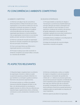 P2 CONCORRÊNCIA E AMBIENTE COMPETITIVO 
a) Ambiente competitivo 
(1) Informar se há algum tipo de concorrência 
direta de produtos similares fornecidos por outras 
organizações ou concorrência indireta por meio da 
aquisição ou produção de produtos ou soluções 
equivalentes por parte dos clientes em qualquer 
outra fonte alternativa que não seja a própria 
organização para alcançar os mesmos benefícios. 
Citar as organizações concorrentes e a sua natureza 
(pública, privada, nacional ou internacional etc.); 
(2) Informar a parcela de mercado (se organização 
atuante em mercado competitivo) da organização e 
dos seus principais concorrentes; 
(3) Citar os principais fatores que diferenciam a 
organização perante os concorrentes; 
(4) Principais mudanças que estão ocorrendo no 
ambiente competitivo que possam afetar o mercado 
ou a natureza das atividades. 
b) Desafios estratégicos 
(1) Principais desafios ou barreiras em relação à 
manutenção ou aumento da competitividade (por 
exemplo, alteração da missão ou abrangência de 
atuação, entrada em novos mercados ou novos 
segmentos, mudanças de controle ou de estrutura 
de gestão, adequação a novas exigências da 
sociedade, captação de recursos para investimento e 
implementação de estratégias específicas); 
(2) Estabelecimento, ampliação ou reconfiguração de 
parcerias ou alianças estratégicas; 
(3) Estágio da introdução de novas tecnologias 
importantes, incluindo as da gestão. 
P3 ASPECTOS RELEVANTES 
(1) Requisitos legais e regulamentares no ambiente 
da organização, incluindo os relativos à saúde 
ocupacional, segurança, proteção ambiental, e os 
que interferem ou restringem a gestão econômico-financeira 
e dos processos organizacionais; 
(2) Eventuais sanções ou conflitos de qualquer 
natureza envolvendo obrigações de fazer ou não 
fazer, com decisão pendente ou transitada em 
julgado impostas nos últimos três anos referentes aos 
requisitos legais, regulamentares, éticos, ambientais, 
contratuais ou outros, declarando a inexistência se for 
o caso. 
(3) Informar, considerando a cultura, os modelos 
de negócio e da gestão e o setor de atuação da 
organização, as numerações das questões dos 
Critérios de 1 a 7, relativas aos processos gerenciais, 
que porventura possuam requisitos considerados de 
menor importância para a gestão da organização. 
Para cada caso, informar quais são os requisitos 
da questão considerados de menor importância e 
breve justificativa. Desta forma, quando pertinente, a 
avaliação poderá ser aprofundada nos requisitos de 
maior importância. 
(4)Outros aspectos peculiares da organização. 
Capítulo 2 - perfil da organização 
CRITÉRIOS RUMO À EXCELÊNCIA FNQ – Todos os direitos reservados 25 
 
