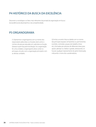 P4 HISTÓRICO DA BUSCA DA EXCELÊNCIA 
Descrever a cronologia e os fatos mais relevantes da jornada da organização em busca 
da excelência do desempenho e da competitividade. 
P5 ORGANOGRAMA 
(1) Apresentar o organograma com os nomes dos 
responsáveis pelas áreas ou funções, bem como o 
número de pessoas alocadas em cada área ou função. 
Destacar quem faz parte da direção. Se a organização 
for uma unidade, o organograma deve conter os 
principais vínculos com a organização principal e com 
as demais unidades. 
(2) Incluir, se existir, lista ou tabela com os nomes 
das principais equipes, temporárias ou permanentes 
(comitês, comissões, grupos de trabalho, times 
etc.), formadas por pessoas de diferentes áreas para 
apoiar, planejar ou realizar a gestão, destacando, se 
houver, qualquer representante de parte interessada, 
indicando o nome dos coordenadores. 
26 CRITÉRIOS RUMO À EXCELÊNCIA FNQ – Todos os direitos reservados 
 