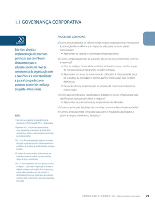 1.1 GOVERNANÇA CORPORATIVA 
20 pontos 
NOTAS 
1 Apresentar a composição nominal da Direção da 
organização, no Perfil, parágrafo P5(1) – Organograma. 
2 Apresentar em 1.1a os princípios organizacionais, 
como, por exemplo, as declarações de Missão, Visão, 
compromissos, políticas e outras categorias de princípios 
porventura existentes. 
3 Em 1.1b, as formas de prevenção de desvios de conduta 
abrangem os principais processos e relacionamentos em 
que há risco de ocorrência de assédio não ético, corrupção 
e fraudes. 
4 Os códigos de conduta emitidos são documentos que 
estabelecem regras de conduta, tais como: estatutos, 
códigos de ética e assemelhados. 
5 Em 1.1c, riscos empresariais são riscos que possam afetar 
a imagem e a capacidade da organização de alcançar os 
objetivos estratégicos e do negócio de uma organização, 
seja ela pública, privada ou sem fins lucrativos. A 
identificação de riscos mais significativos deve abranger 
as diversas áreas ou tipos de risco aos quais a organização 
está sujeita. 
PROCESSOS gERENCIAIS 
a) Como são atualizados os valores e os princípios organizacionais necessários 
à promoção da excelência e à criação de valor para todas as partes 
interessadas? 
ƒƒ Apresentar os valores e os princípios organizacionais. 
b) Como a organização trata as questões éticas nos relacionamentos internos 
e externos? 
ƒƒ Citar os códigos de conduta emitidos, incluindo os que contêm regras 
de conduta para os integrantes da administração. 
ƒƒ Apresentar os canais de comunicação colocados à disposição da força 
de trabalho, da sociedade e demais partes interessadas para receber 
denúncias. 
ƒƒ Destacar a forma de prevenção de desvios de conduta envolvendo a 
organização. 
c) Como são identificados, classificados e tratados os riscos empresariais mais 
significativos que possam afetar o negócio? 
ƒƒ Apresentar os principais riscos empresariais identificados. 
d) Como as principais decisões são tomadas, comunicadas e implementadas? 
e) Como a Direção presta conta das suas ações e resultados alcançados a 
quem a elegeu, nomeou ou designou? 
Este item aborda a 
implementação de processos 
gerenciais que contribuem 
diretamente para o 
estabelecimento do nível de 
compromisso da organização com 
a excelência e a sustentabilidade 
e para a transparência e o 
aumento do nível de confiança 
das partes interessadas. 
CRITÉRIOS RUMO À EXCELÊNCIA FNQ – Todos os direitos reservados 29 
 