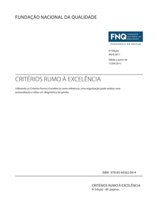 FUNDAÇÃO NACIONAL DA QUALIDADE 
6ª Edição 
Abril/2011 
Válida a partir de 
15/04/2011 
Utilizando os Critérios Rumo à Excelência como referência, uma organização pode realizar uma 
autoavaliação e obter um diagnóstico da gestão. 
ISBN 978-85-60362-84-4 
CRITÉRIOS RUMO À EXCELÊNCIA 
CRITÉRIOS RUMO À EXCELÊNCIA 
6ª Edição - 80 páginas 
 