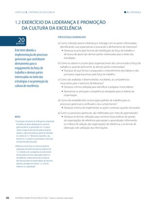Capítulo 3 - critérios de excelência 1. liderança 
1.2 EXERCíCIO DA LIDERANÇA E PROMOÇÃO 
DA CULTURA DA EXCELÊNCIA 
20 pontos 
NOTAS 
1 Os principais mecanismos de verificação do cumprimento 
das práticas de gestão adotados para os processos 
gerenciais devem ser apresentados em 1.d apenas 
citados ao longo da descrição das práticas de gestão 
relativas a cada um dos processos gerenciais solicitados 
nos critérios de 1 a 7. Mecanismos específicos, não 
descritos em 1.d, podem ser apresentados na descrição 
da respectiva prática de gestão. 
2 Melhorias recentes feitas no sistema de gestão da 
organização decorrentes dos processos gerenciais de 
1.e, incluindo as em consequência do conhecimento 
de boas práticas de outras organizações, devem ser 
exemplificadas, sempre que possível, ao longo da 
descrição das práticas de gestão relativas aos processos 
gerenciais solicitados nos critérios 1 a 7, a fim de 
evidenciar-se o aprendizado. 
PROCESSOS gERENCIAIS 
a) Como a direção exerce a liderança e interage com as partes interessadas, 
identificando suas expectativas e buscando o alinhamento de interesses? 
ƒƒ Destacar as principais formas de mobilização da força de trabalho e 
de busca de apoio das demais partes interessadas para o êxito das 
estratégias. 
b) Como os valores e os princípios organizacionais são comunicados à força de 
trabalho e, quando pertinente, às demais partes interessadas? 
ƒƒ Destacar de que forma é assegurado o entendimento dos Valores e dos 
princípios organizacionais pela força de trabalho. 
c) Como são avaliadas e desenvolvidas, nos líderes, as competências 
necessárias para o exercício da liderança? 
ƒƒ Destacar a forma utilizada para identificar e preparar novos líderes. 
ƒƒ Apresentar as principais competências desejadas para os líderes da 
organização. 
d) Como são estabelecidos os principais padrões de trabalho para os 
processos gerenciais e verificado o seu cumprimento? 
ƒƒ Destacar a forma de implementar as ações corretivas quando necessário. 
e) Como os processos gerenciais são melhorados por meio do aprendizado? 
ƒƒ Destacar as formas utilizadas para conhecer boas práticas de gestão 
de organizações de referência para apoiar o aprendizado, informando 
os critérios de seleção das organizações de referência, e as formas de 
obtenção e de utilização das informações. 
Este item aborda a 
implementação de processos 
gerenciais que contribuem 
diretamente para o 
engajamento da força de 
trabalho e demais partes 
interessadas no êxito das 
estratégias e na promoção da 
cultura de excelência. 
30 CRITÉRIOS RUMO À EXCELÊNCIA FNQ – Todos os direitos reservados 
 