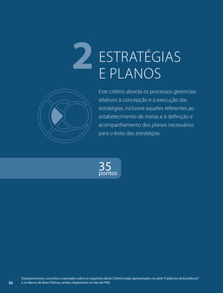 estratégias 
e planos 2 
Este critério aborda os processos gerenciais 
relativos à concepção e à execução das 
estratégias, inclusive aqueles referentes ao 
estabelecimento de metas e à definição e 
acompanhamento dos planos necessários 
para o êxito das estratégias. 
35 pontos 
Esclarecimentos, conceitos e exemplos sobre os requisitos deste Critério estão apresentados na série “Cadernos de Excelência” 
32 e no Banco de Boas Práticas, ambos disponíveis no site da FNQ. 
 